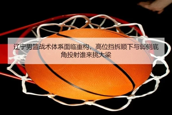 辽宁男篮战术体系面临重构，高位挡拆顺下与弱侧底角投射谁来挑大梁
